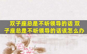 双子座总是不听领导的话 双子座总是不听领导的话该怎么办